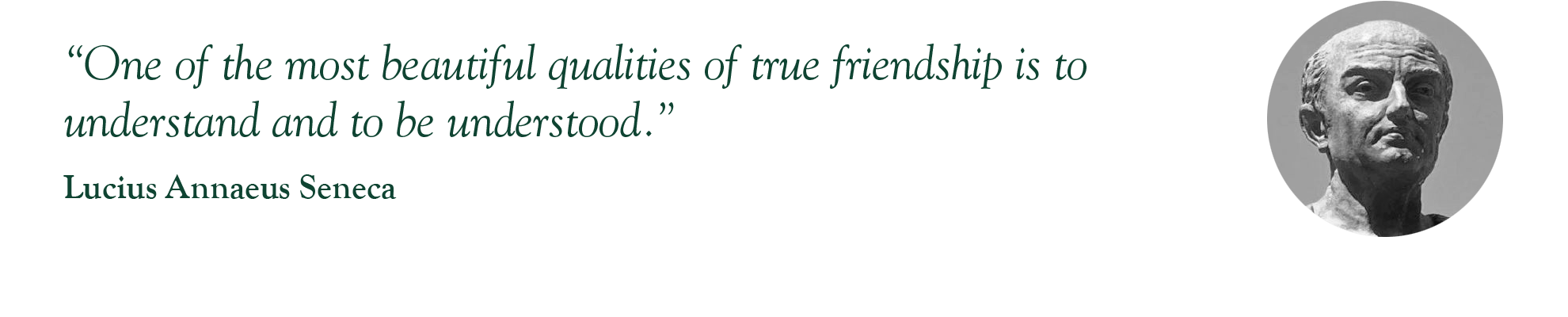 “One of the most beautiful qualities of true friendship is to understand and to be understood.” – Lucius Annaeus Seneca